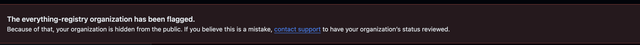 Screenshot of GitHub's permanent warning banner on my account. The text reads: The everything-registry organization has been flagged. Because of that, your organization is hidden from the public. If you believe this is a mistake, contact support to have your organization's status reviewed